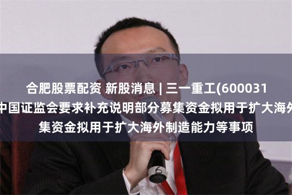 合肥股票配资 新股消息 | 三一重工(600031.SH)拟港股IPO 中国证监会要求补充说明部分募集资金拟用于扩大海外制造能力等事项