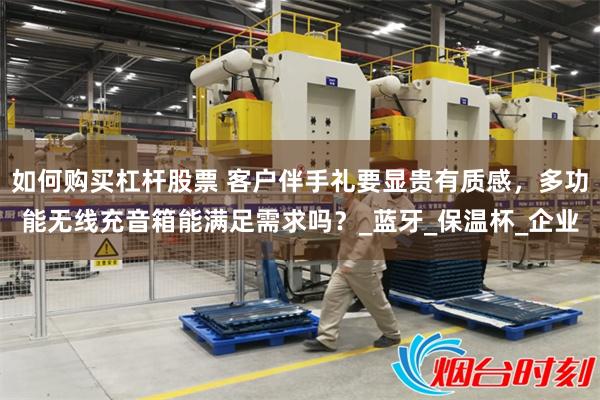 如何购买杠杆股票 客户伴手礼要显贵有质感，多功能无线充音箱能满足需求吗？_蓝牙_保温杯_企业