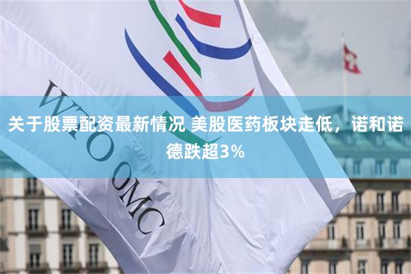 关于股票配资最新情况 美股医药板块走低，诺和诺德跌超3%