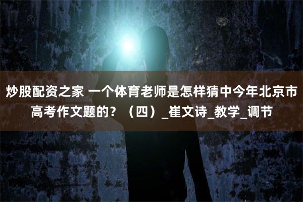炒股配资之家 一个体育老师是怎样猜中今年北京市高考作文题的？（四）_崔文诗_教学_调节