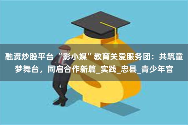 融资炒股平台 “影小媒”教育关爱服务团：共筑童梦舞台，同启合作新篇_实践_忠县_青少年宫