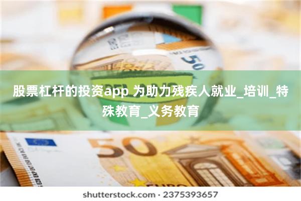 股票杠杆的投资app 为助力残疾人就业_培训_特殊教育_义务教育