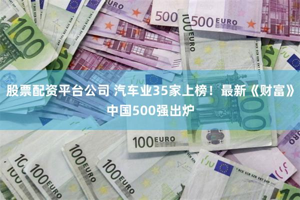 股票配资平台公司 汽车业35家上榜！最新《财富》中国500强出炉