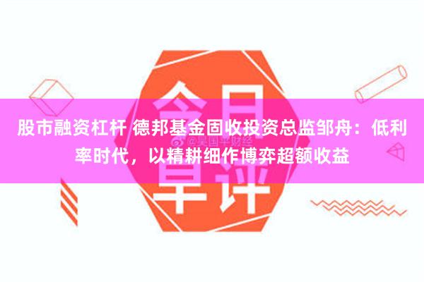 股市融资杠杆 德邦基金固收投资总监邹舟：低利率时代，以精耕细作博弈超额收益