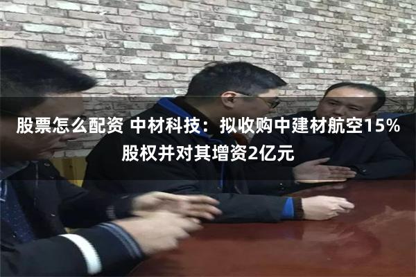 股票怎么配资 中材科技：拟收购中建材航空15%股权并对其增资2亿元