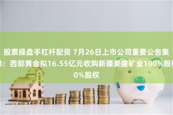 股票操盘手杠杆配资 7月26日上市公司重要公告集锦：西部黄金拟16.55亿元收购新疆美盛矿业100%股权