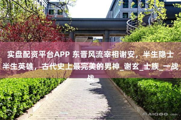 实盘配资平台APP 东晋风流宰相谢安，半生隐士半生英雄，古代史上最完美的男神_谢玄_士族_一战