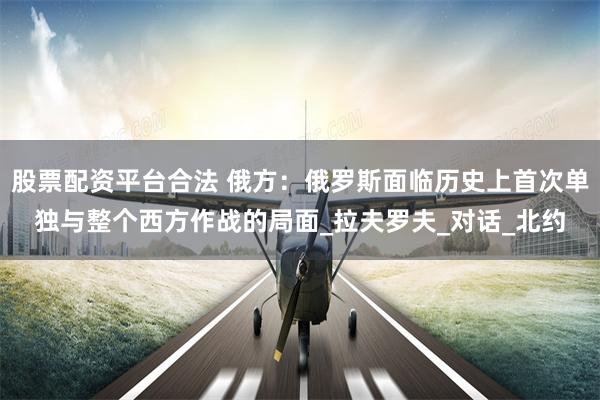 股票配资平台合法 俄方：俄罗斯面临历史上首次单独与整个西方作战的局面_拉夫罗夫_对话_北约
