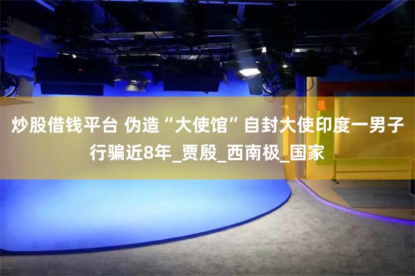 炒股借钱平台 伪造“大使馆”自封大使印度一男子行骗近8年_贾殷_西南极_国家
