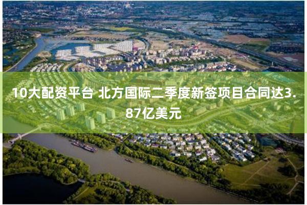 10大配资平台 北方国际二季度新签项目合同达3.87亿美元