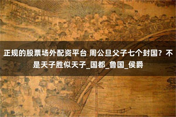 正规的股票场外配资平台 周公旦父子七个封国？不是天子胜似天子_国都_鲁国_侯爵