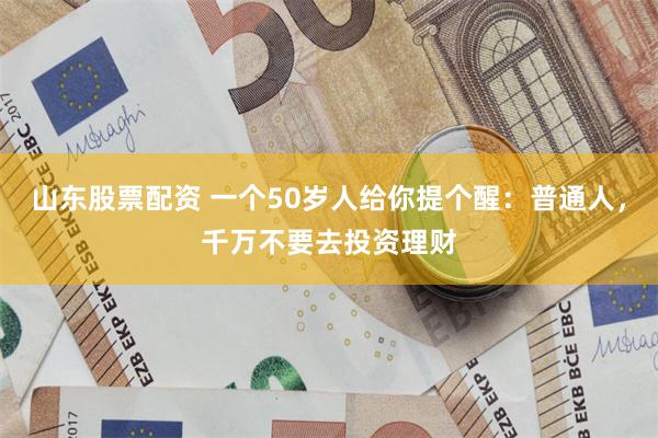 山东股票配资 一个50岁人给你提个醒：普通人，千万不要去投资理财