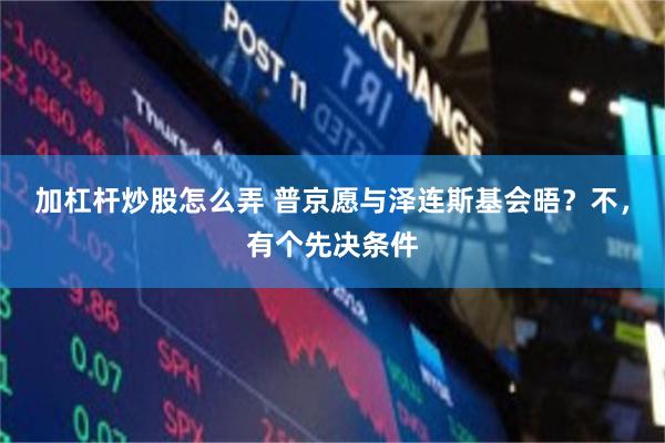 加杠杆炒股怎么弄 普京愿与泽连斯基会晤？不，有个先决条件