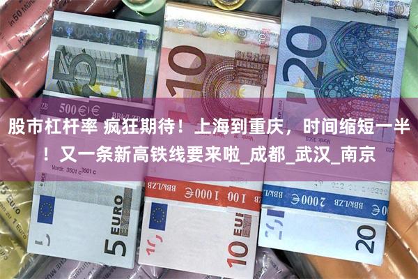 股市杠杆率 疯狂期待！上海到重庆，时间缩短一半！又一条新高铁线要来啦_成都_武汉_南京