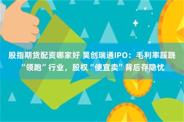 股指期货配资哪家好 昊创瑞通IPO：毛利率蹊跷“领跑”行业，股权“便宜卖”背后存隐忧