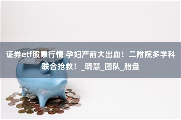 证券etf股票行情 孕妇产前大出血！二附院多学科联合抢救！_晓慧_团队_胎盘