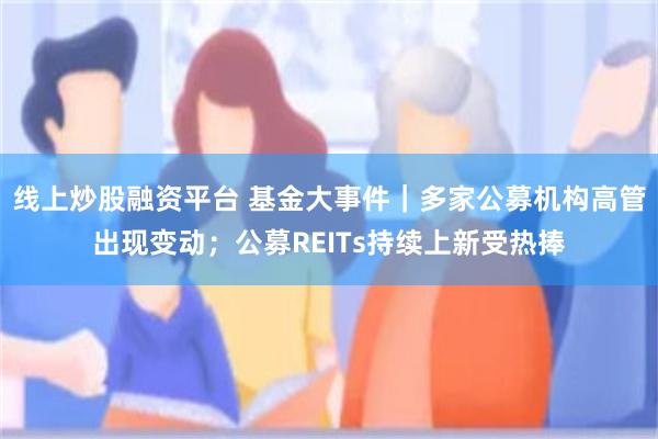 线上炒股融资平台 基金大事件｜多家公募机构高管出现变动；公募REITs持续上新受热捧