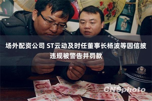 场外配资公司 ST云动及时任董事长杨波等因信披违规被警告并罚款