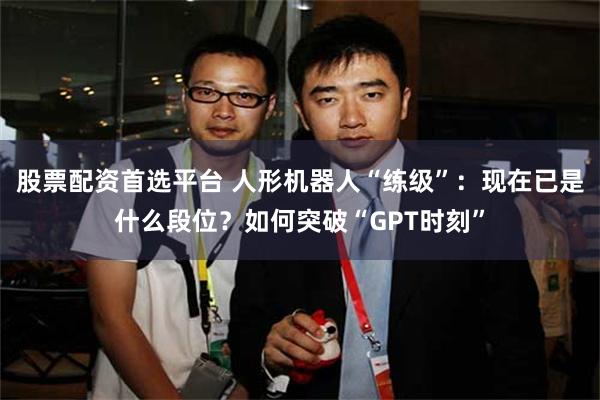 股票配资首选平台 人形机器人“练级”：现在已是什么段位？如何突破“GPT时刻”