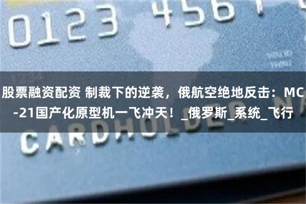 股票融资配资 制裁下的逆袭，俄航空绝地反击：MC-21国产化原型机一飞冲天！_俄罗斯_系统_飞行