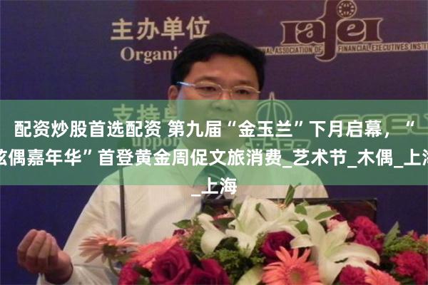 配资炒股首选配资 第九届“金玉兰”下月启幕，“炫偶嘉年华”首登黄金周促文旅消费_艺术节_木偶_上海