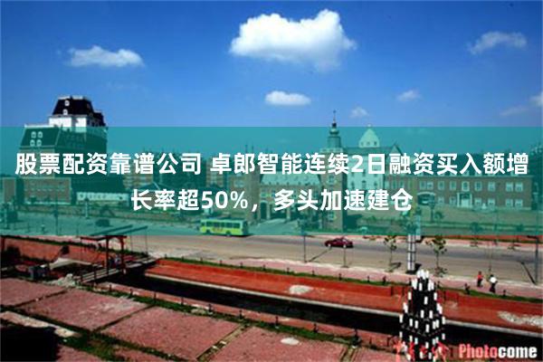 股票配资靠谱公司 卓郎智能连续2日融资买入额增长率超50%，多头加速建仓