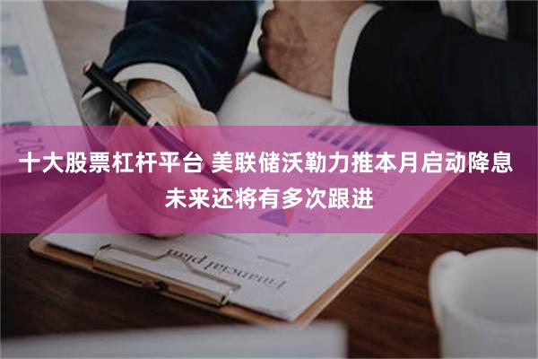 十大股票杠杆平台 美联储沃勒力推本月启动降息 未来还将有多次跟进