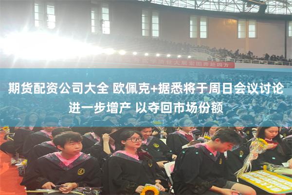 期货配资公司大全 欧佩克+据悉将于周日会议讨论进一步增产 以夺回市场份额