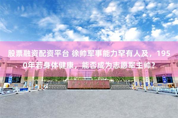 股票融资配资平台 徐帅军事能力罕有人及，1950年若身体健康，能否成为志愿军主帅？