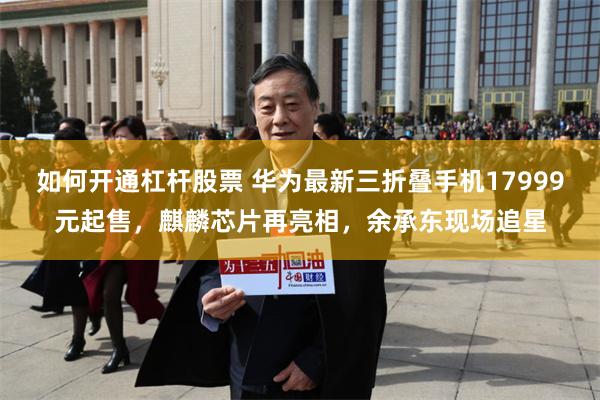 如何开通杠杆股票 华为最新三折叠手机17999元起售，麒麟芯片再亮相，余承东现场追星