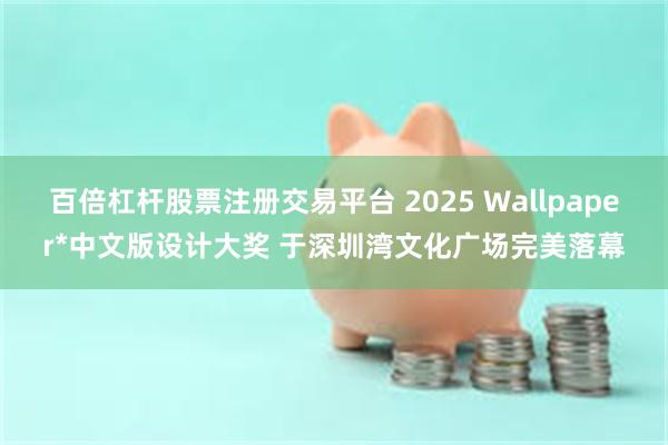 百倍杠杆股票注册交易平台 2025 Wallpaper*中文版设计大奖 于深圳湾文化广场完美落幕