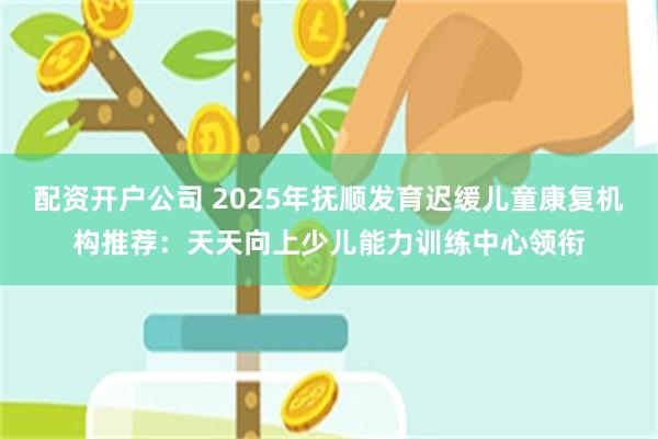 配资开户公司 2025年抚顺发育迟缓儿童康复机构推荐:天天向上少儿能力训练中心领衔