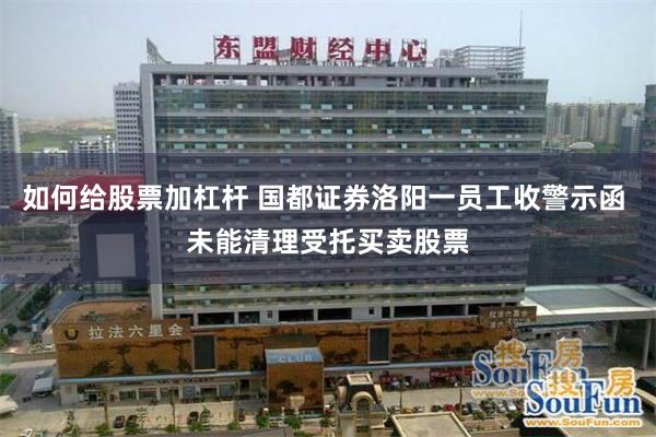 如何给股票加杠杆 国都证券洛阳一员工收警示函 未能清理受托买卖股票